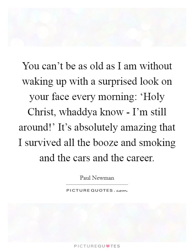 You can't be as old as I am without waking up with a surprised look on your face every morning: ‘Holy Christ, whaddya know - I'm still around!' It's absolutely amazing that I survived all the booze and smoking and the cars and the career Picture Quote #1
