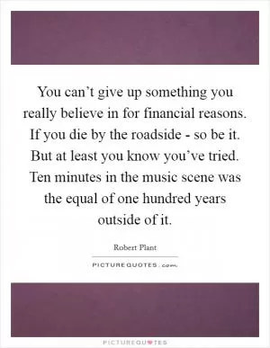 You can’t give up something you really believe in for financial reasons. If you die by the roadside - so be it. But at least you know you’ve tried. Ten minutes in the music scene was the equal of one hundred years outside of it Picture Quote #1