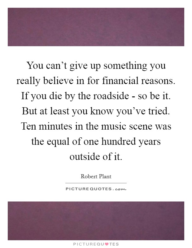 You can't give up something you really believe in for financial reasons. If you die by the roadside - so be it. But at least you know you've tried. Ten minutes in the music scene was the equal of one hundred years outside of it Picture Quote #1