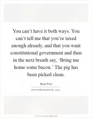 You can’t have it both ways. You can’t tell me that you’re taxed enough already, and that you want constitutional government and then in the next breath say, ‘Bring me home some bacon.’ The pig has been picked clean Picture Quote #1