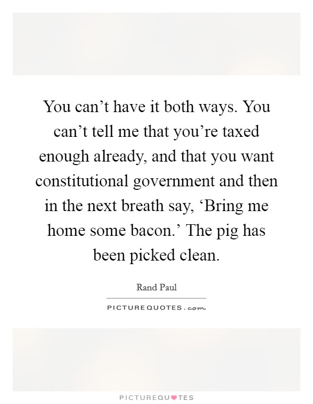 You can't have it both ways. You can't tell me that you're taxed enough already, and that you want constitutional government and then in the next breath say, ‘Bring me home some bacon.' The pig has been picked clean Picture Quote #1