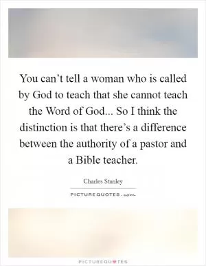 You can’t tell a woman who is called by God to teach that she cannot teach the Word of God... So I think the distinction is that there’s a difference between the authority of a pastor and a Bible teacher Picture Quote #1