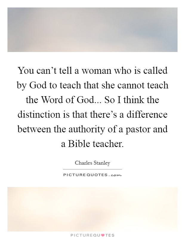 You can't tell a woman who is called by God to teach that she cannot teach the Word of God... So I think the distinction is that there's a difference between the authority of a pastor and a Bible teacher Picture Quote #1