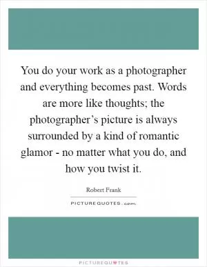 You do your work as a photographer and everything becomes past. Words are more like thoughts; the photographer’s picture is always surrounded by a kind of romantic glamor - no matter what you do, and how you twist it Picture Quote #1