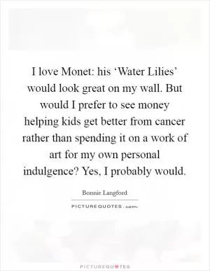 I love Monet: his ‘Water Lilies’ would look great on my wall. But would I prefer to see money helping kids get better from cancer rather than spending it on a work of art for my own personal indulgence? Yes, I probably would Picture Quote #1