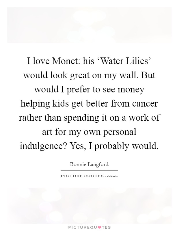 I love Monet: his ‘Water Lilies' would look great on my wall. But would I prefer to see money helping kids get better from cancer rather than spending it on a work of art for my own personal indulgence? Yes, I probably would Picture Quote #1