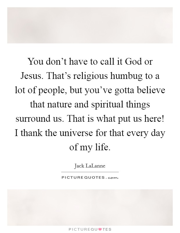 You don't have to call it God or Jesus. That's religious humbug to a lot of people, but you've gotta believe that nature and spiritual things surround us. That is what put us here! I thank the universe for that every day of my life Picture Quote #1