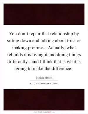 You don’t repair that relationship by sitting down and talking about trust or making promises. Actually, what rebuilds it is living it and doing things differently - and I think that is what is going to make the difference Picture Quote #1
