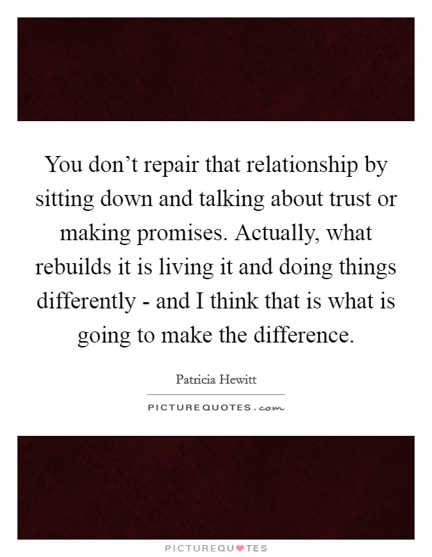 You don't repair that relationship by sitting down and talking about trust or making promises. Actually, what rebuilds it is living it and doing things differently - and I think that is what is going to make the difference Picture Quote #1