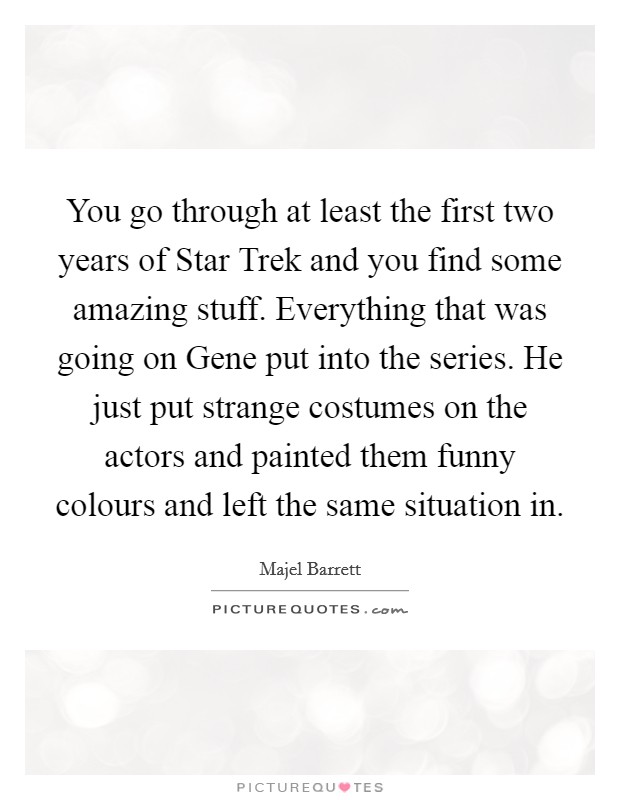You go through at least the first two years of Star Trek and you find some amazing stuff. Everything that was going on Gene put into the series. He just put strange costumes on the actors and painted them funny colours and left the same situation in Picture Quote #1