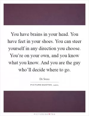 You have brains in your head. You have feet in your shoes. You can steer yourself in any direction you choose. You’re on your own, and you know what you know. And you are the guy who’ll decide where to go Picture Quote #1