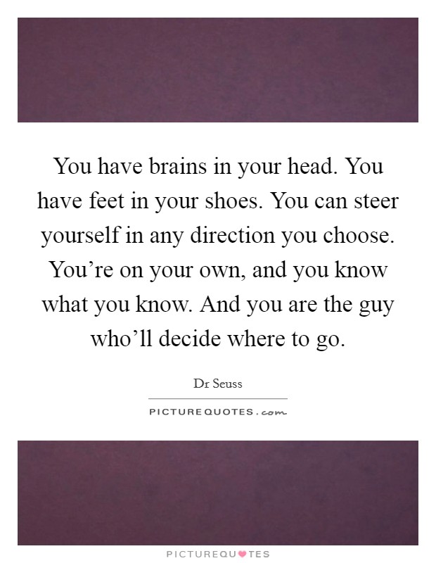 You have brains in your head. You have feet in your shoes. You can steer yourself in any direction you choose. You're on your own, and you know what you know. And you are the guy who'll decide where to go Picture Quote #1