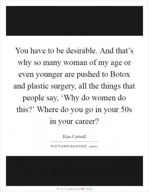 You have to be desirable. And that’s why so many woman of my age or even younger are pushed to Botox and plastic surgery, all the things that people say, ‘Why do women do this?’ Where do you go in your 50s in your career? Picture Quote #1