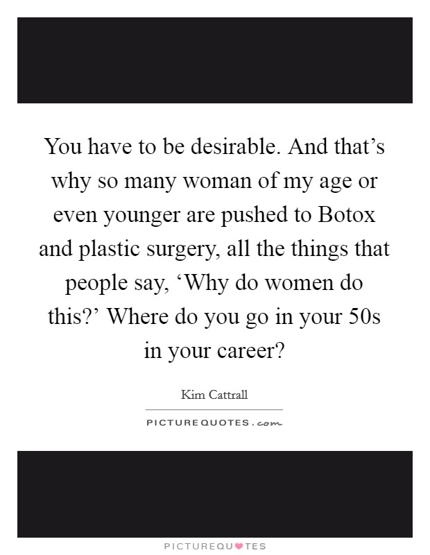 You have to be desirable. And that's why so many woman of my age or even younger are pushed to Botox and plastic surgery, all the things that people say, ‘Why do women do this?' Where do you go in your 50s in your career? Picture Quote #1