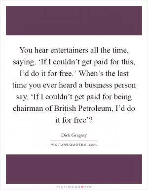 You hear entertainers all the time, saying, ‘If I couldn’t get paid for this, I’d do it for free.’ When’s the last time you ever heard a business person say, ‘If I couldn’t get paid for being chairman of British Petroleum, I’d do it for free’? Picture Quote #1