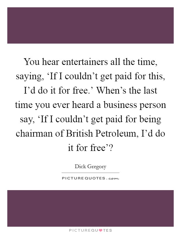 You hear entertainers all the time, saying, ‘If I couldn't get paid for this, I'd do it for free.' When's the last time you ever heard a business person say, ‘If I couldn't get paid for being chairman of British Petroleum, I'd do it for free'? Picture Quote #1