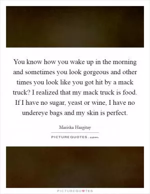 You know how you wake up in the morning and sometimes you look gorgeous and other times you look like you got hit by a mack truck? I realized that my mack truck is food. If I have no sugar, yeast or wine, I have no undereye bags and my skin is perfect Picture Quote #1
