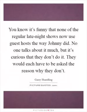 You know it’s funny that none of the regular late-night shows now use guest hosts the way Johnny did. No one talks about it much, but it’s curious that they don’t do it. They would each have to be asked the reason why they don’t Picture Quote #1