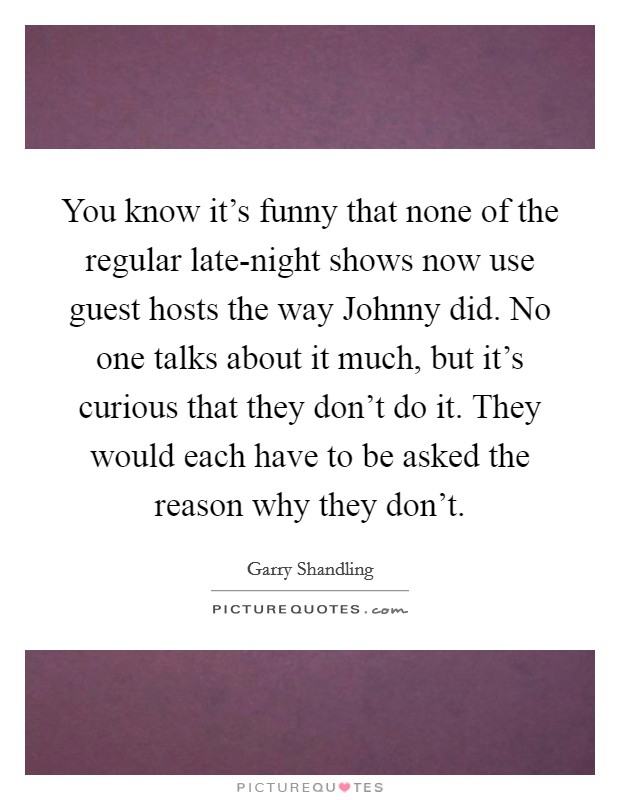 You know it's funny that none of the regular late-night shows now use guest hosts the way Johnny did. No one talks about it much, but it's curious that they don't do it. They would each have to be asked the reason why they don't Picture Quote #1