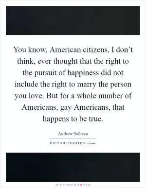 You know, American citizens, I don’t think, ever thought that the right to the pursuit of happiness did not include the right to marry the person you love. But for a whole number of Americans, gay Americans, that happens to be true Picture Quote #1