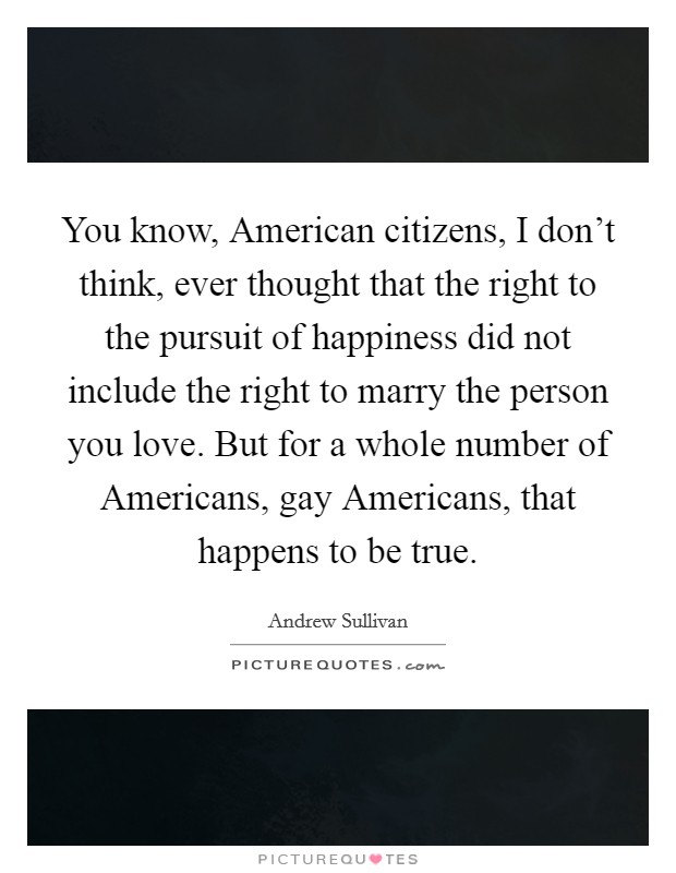 You know, American citizens, I don't think, ever thought that the right to the pursuit of happiness did not include the right to marry the person you love. But for a whole number of Americans, gay Americans, that happens to be true Picture Quote #1