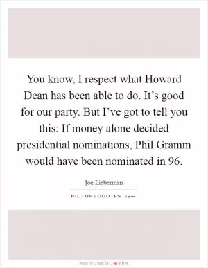You know, I respect what Howard Dean has been able to do. It’s good for our party. But I’ve got to tell you this: If money alone decided presidential nominations, Phil Gramm would have been nominated in  96 Picture Quote #1