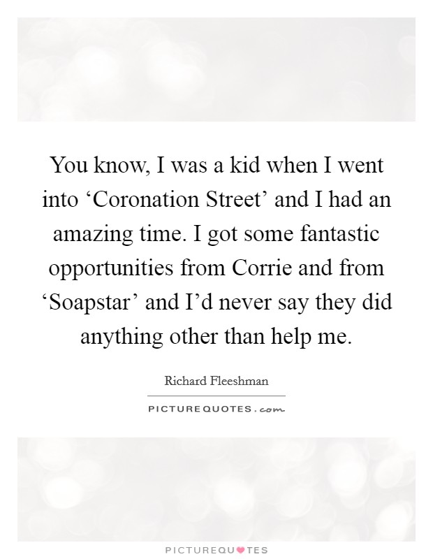 You know, I was a kid when I went into ‘Coronation Street' and I had an amazing time. I got some fantastic opportunities from Corrie and from ‘Soapstar' and I'd never say they did anything other than help me Picture Quote #1