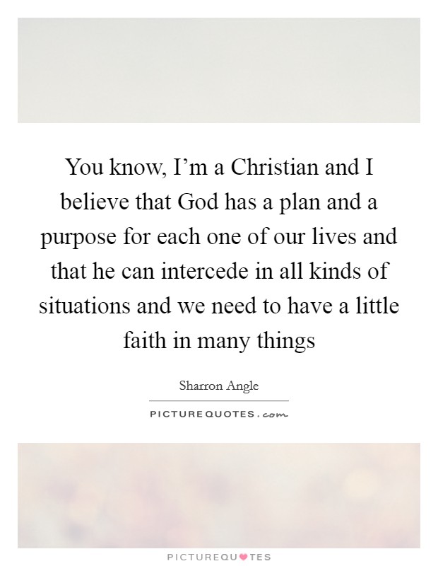 You know, I'm a Christian and I believe that God has a plan and a purpose for each one of our lives and that he can intercede in all kinds of situations and we need to have a little faith in many things Picture Quote #1