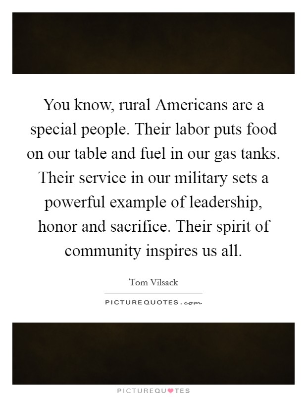 You know, rural Americans are a special people. Their labor puts food on our table and fuel in our gas tanks. Their service in our military sets a powerful example of leadership, honor and sacrifice. Their spirit of community inspires us all Picture Quote #1