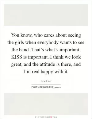You know, who cares about seeing the girls when everybody wants to see the band. That’s what’s important, KISS is important. I think we look great, and the attitude is there, and I’m real happy with it Picture Quote #1