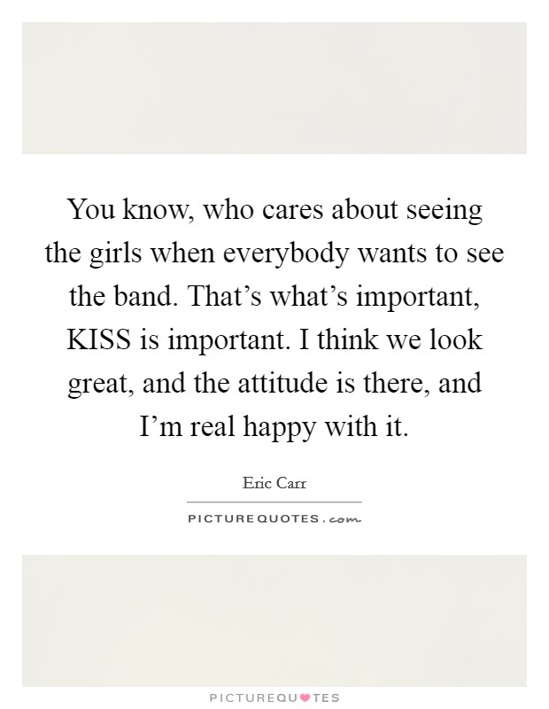 You know, who cares about seeing the girls when everybody wants to see the band. That's what's important, KISS is important. I think we look great, and the attitude is there, and I'm real happy with it Picture Quote #1