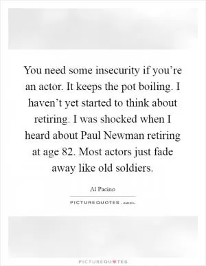 You need some insecurity if you’re an actor. It keeps the pot boiling. I haven’t yet started to think about retiring. I was shocked when I heard about Paul Newman retiring at age 82. Most actors just fade away like old soldiers Picture Quote #1