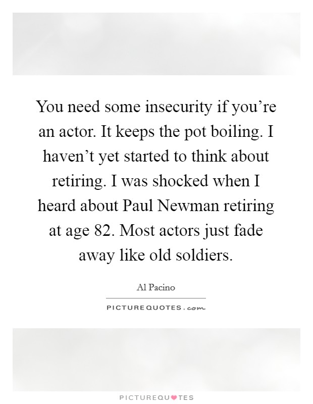You need some insecurity if you're an actor. It keeps the pot boiling. I haven't yet started to think about retiring. I was shocked when I heard about Paul Newman retiring at age 82. Most actors just fade away like old soldiers Picture Quote #1