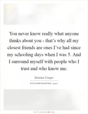 You never know really what anyone thinks about you - that’s why all my closest friends are ones I’ve had since my schooling days when I was 5. And I surround myself with people who I trust and who know me Picture Quote #1