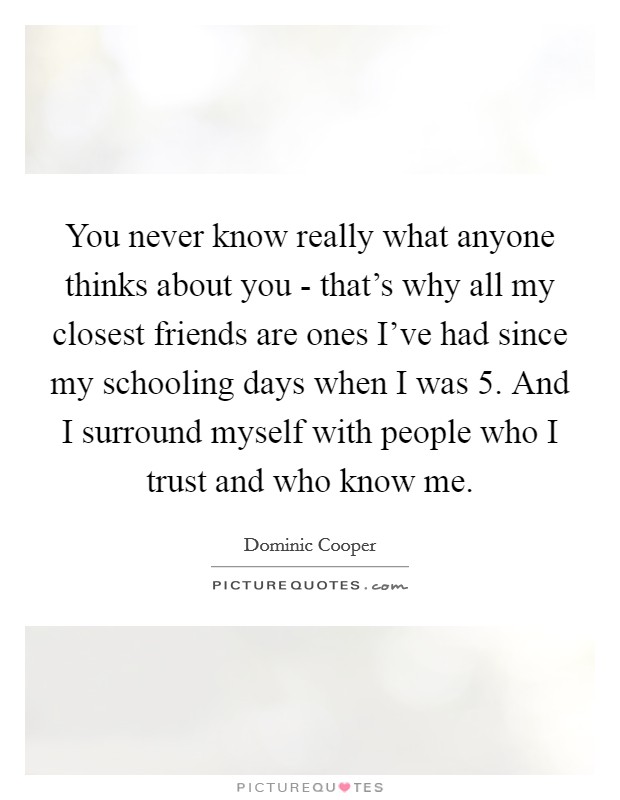 You never know really what anyone thinks about you - that's why all my closest friends are ones I've had since my schooling days when I was 5. And I surround myself with people who I trust and who know me Picture Quote #1