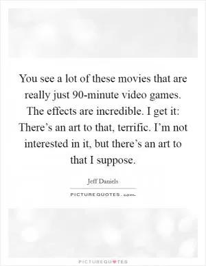 You see a lot of these movies that are really just 90-minute video games. The effects are incredible. I get it: There’s an art to that, terrific. I’m not interested in it, but there’s an art to that I suppose Picture Quote #1