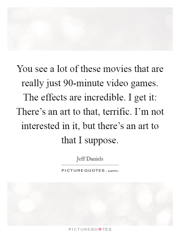 You see a lot of these movies that are really just 90-minute video games. The effects are incredible. I get it: There's an art to that, terrific. I'm not interested in it, but there's an art to that I suppose Picture Quote #1