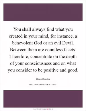 You shall always find what you created in your mind, for instance, a benevolent God or an evil Devil. Between them are countless facets. Therefore, concentrate on the depth of your consciousness and on what you consider to be positive and good Picture Quote #1