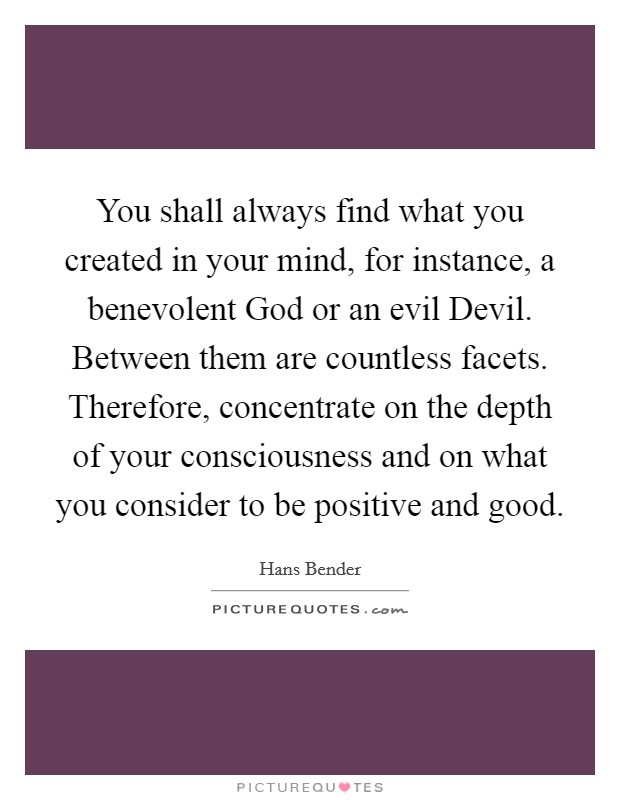 You shall always find what you created in your mind, for instance, a benevolent God or an evil Devil. Between them are countless facets. Therefore, concentrate on the depth of your consciousness and on what you consider to be positive and good Picture Quote #1