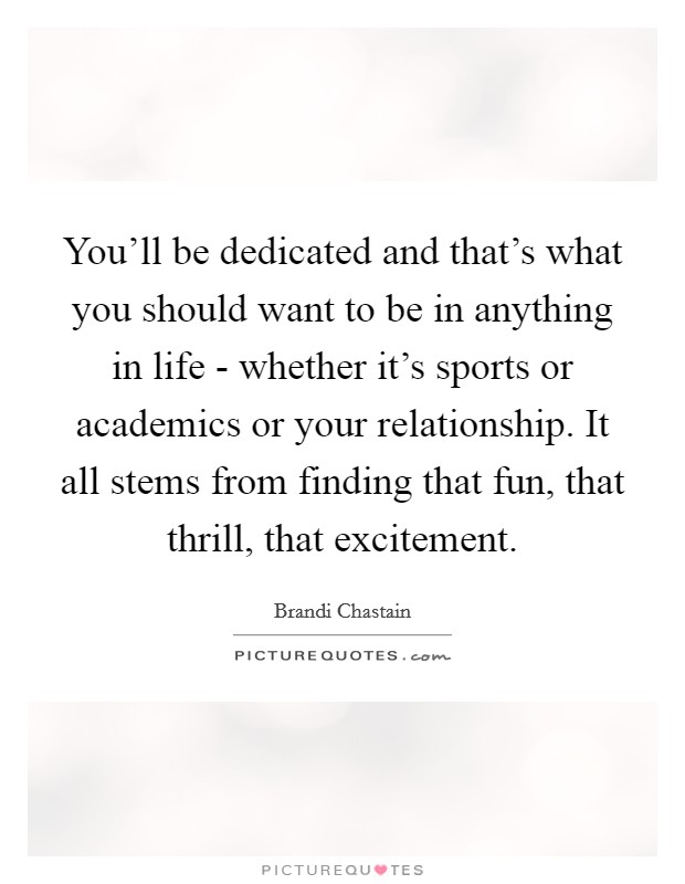 You'll be dedicated and that's what you should want to be in anything in life - whether it's sports or academics or your relationship. It all stems from finding that fun, that thrill, that excitement Picture Quote #1