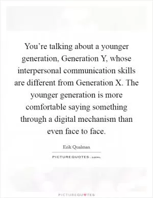 You’re talking about a younger generation, Generation Y, whose interpersonal communication skills are different from Generation X. The younger generation is more comfortable saying something through a digital mechanism than even face to face Picture Quote #1