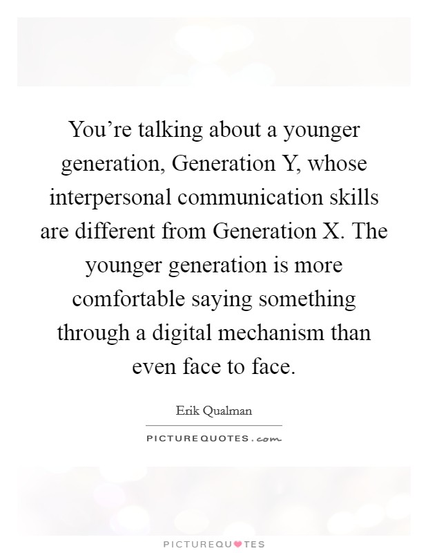 You're talking about a younger generation, Generation Y, whose interpersonal communication skills are different from Generation X. The younger generation is more comfortable saying something through a digital mechanism than even face to face Picture Quote #1