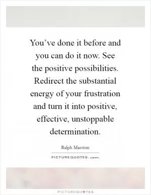 You’ve done it before and you can do it now. See the positive possibilities. Redirect the substantial energy of your frustration and turn it into positive, effective, unstoppable determination Picture Quote #1