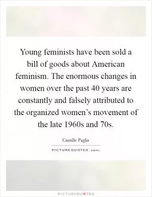 Young feminists have been sold a bill of goods about American feminism. The enormous changes in women over the past 40 years are constantly and falsely attributed to the organized women’s movement of the late 1960s and  70s Picture Quote #1