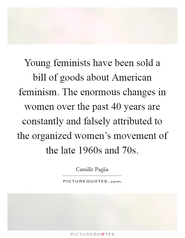 Young feminists have been sold a bill of goods about American feminism. The enormous changes in women over the past 40 years are constantly and falsely attributed to the organized women's movement of the late 1960s and  70s Picture Quote #1