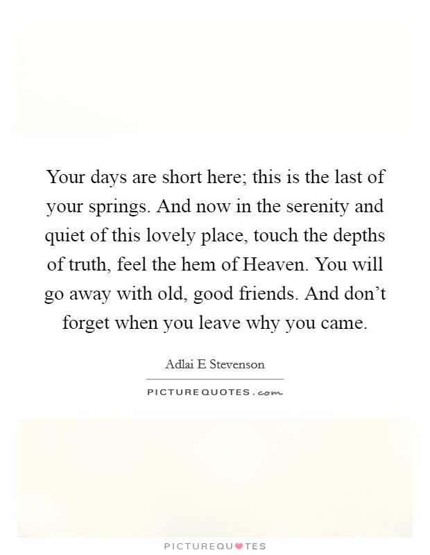 Your days are short here; this is the last of your springs. And now in the serenity and quiet of this lovely place, touch the depths of truth, feel the hem of Heaven. You will go away with old, good friends. And don't forget when you leave why you came Picture Quote #1