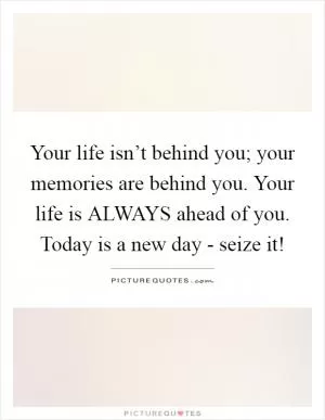 Your life isn’t behind you; your memories are behind you. Your life is ALWAYS ahead of you. Today is a new day - seize it! Picture Quote #1