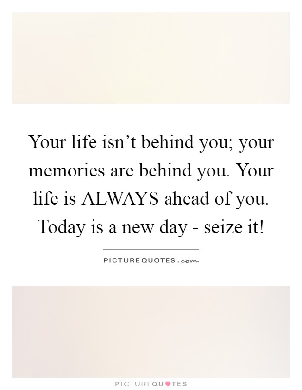 Your life isn't behind you; your memories are behind you. Your life is ALWAYS ahead of you. Today is a new day - seize it! Picture Quote #1