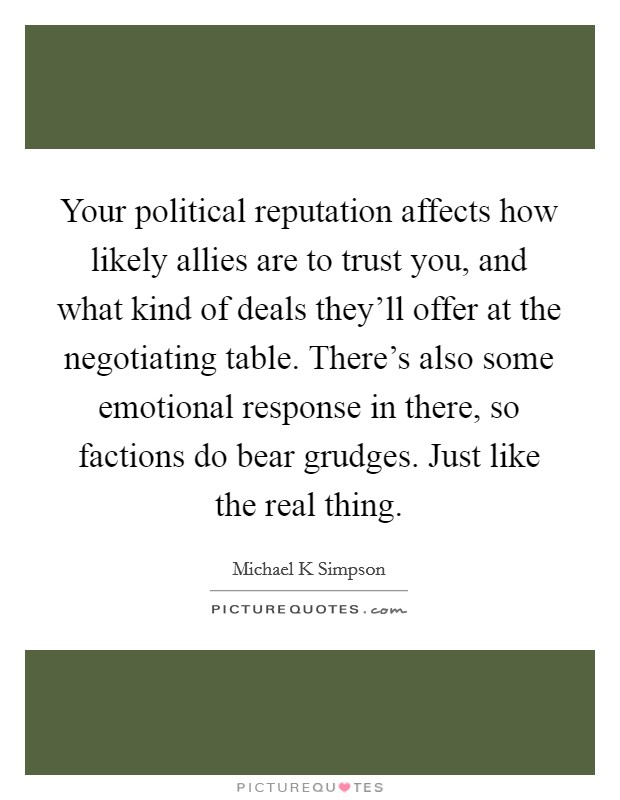 Your political reputation affects how likely allies are to trust you, and what kind of deals they'll offer at the negotiating table. There's also some emotional response in there, so factions do bear grudges. Just like the real thing Picture Quote #1
