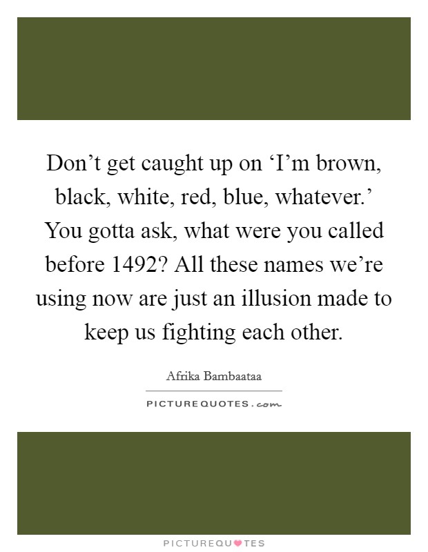 Don't get caught up on ‘I'm brown, black, white, red, blue, whatever.' You gotta ask, what were you called before 1492? All these names we're using now are just an illusion made to keep us fighting each other Picture Quote #1